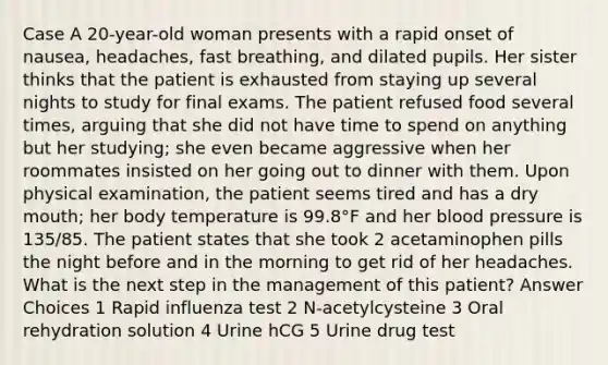 Case A 20-year-old woman presents with a rapid onset of nausea, headaches, fast breathing, and dilated pupils. Her sister thinks that the patient is exhausted from staying up several nights to study for final exams. The patient refused food several times, arguing that she did not have time to spend on anything but her studying; she even became aggressive when her roommates insisted on her going out to dinner with them. Upon physical examination, the patient seems tired and has a dry mouth; her body temperature is 99.8°F and her blood pressure is 135/85. The patient states that she took 2 acetaminophen pills the night before and in the morning to get rid of her headaches. What is the next step in the management of this patient? Answer Choices 1 Rapid influenza test 2 N-acetylcysteine 3 Oral rehydration solution 4 Urine hCG 5 Urine drug test