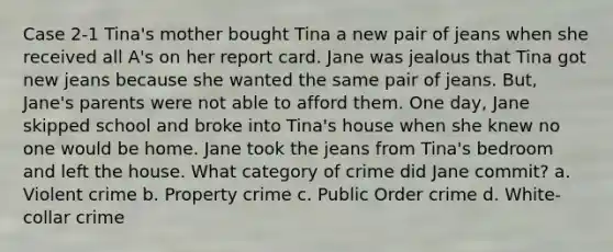 Case 2-1 Tina's mother bought Tina a new pair of jeans when she received all A's on her report card. Jane was jealous that Tina got new jeans because she wanted the same pair of jeans. But, Jane's parents were not able to afford them. One day, Jane skipped school and broke into Tina's house when she knew no one would be home. Jane took the jeans from Tina's bedroom and left the house. What category of crime did Jane commit? a. Violent crime b. Property crime c. Public Order crime d. White-collar crime