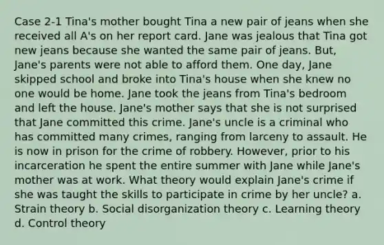 Case 2-1 Tina's mother bought Tina a new pair of jeans when she received all A's on her report card. Jane was jealous that Tina got new jeans because she wanted the same pair of jeans. But, Jane's parents were not able to afford them. One day, Jane skipped school and broke into Tina's house when she knew no one would be home. Jane took the jeans from Tina's bedroom and left the house. Jane's mother says that she is not surprised that Jane committed this crime. Jane's uncle is a criminal who has committed many crimes, ranging from larceny to assault. He is now in prison for the crime of robbery. However, prior to his incarceration he spent the entire summer with Jane while Jane's mother was at work. What theory would explain Jane's crime if she was taught the skills to participate in crime by her uncle? a. Strain theory b. Social disorganization theory c. Learning theory d. Control theory