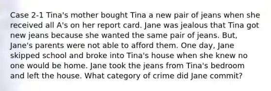 Case 2-1 Tina's mother bought Tina a new pair of jeans when she received all A's on her report card. Jane was jealous that Tina got new jeans because she wanted the same pair of jeans. But, Jane's parents were not able to afford them. One day, Jane skipped school and broke into Tina's house when she knew no one would be home. Jane took the jeans from Tina's bedroom and left the house. What category of crime did Jane commit?