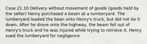 Case 21.10 Delivery without movement of goods (goods held by the seller) Henry purchased a beam at a lumberyard. The lumberyard loaded the bean onto Henry's truck, but did not tie it down. After he drove onto the highway, the beam fell out of Henry's truck and he was injured while trying to retrieve it. Henry sued the lumberyard for negligence