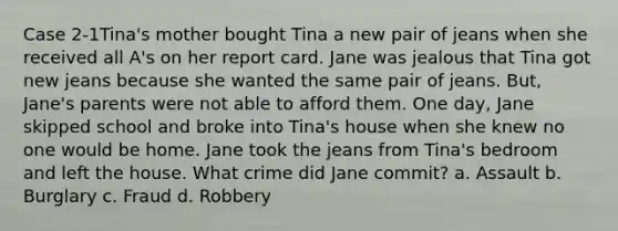 Case 2-1Tina's mother bought Tina a new pair of jeans when she received all A's on her report card. Jane was jealous that Tina got new jeans because she wanted the same pair of jeans. But, Jane's parents were not able to afford them. One day, Jane skipped school and broke into Tina's house when she knew no one would be home. Jane took the jeans from Tina's bedroom and left the house. What crime did Jane commit? a. Assault b. Burglary c. Fraud d. Robbery