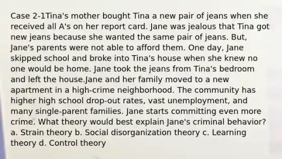 Case 2-1Tina's mother bought Tina a new pair of jeans when she received all A's on her report card. Jane was jealous that Tina got new jeans because she wanted the same pair of jeans. But, Jane's parents were not able to afford them. One day, Jane skipped school and broke into Tina's house when she knew no one would be home. Jane took the jeans from Tina's bedroom and left the house.Jane and her family moved to a new apartment in a high-crime neighborhood. The community has higher high school drop-out rates, vast unemployment, and many single-parent families. Jane starts committing even more crime. What theory would best explain Jane's criminal behavior? a. Strain theory b. Social disorganization theory c. Learning theory d. Control theory