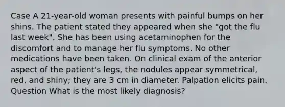 Case A 21-year-old woman presents with painful bumps on her shins. The patient stated they appeared when she "got the flu last week". She has been using acetaminophen for the discomfort and to manage her flu symptoms. No other medications have been taken. On clinical exam of the anterior aspect of the patient's legs, the nodules appear symmetrical, red, and shiny; they are 3 cm in diameter. Palpation elicits pain. Question What is the most likely diagnosis?