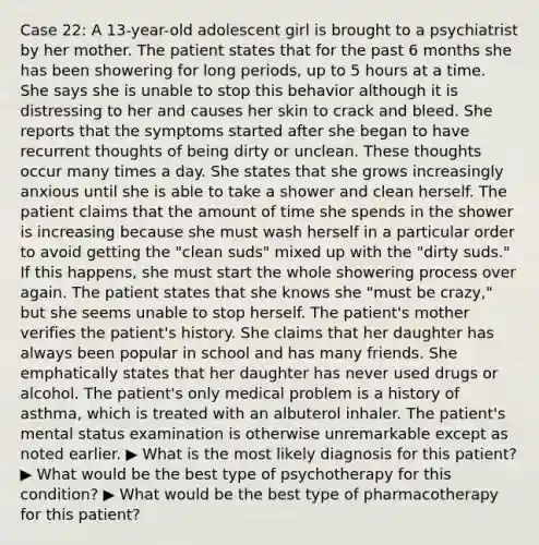 Case 22: A 13-year-old adolescent girl is brought to a psychiatrist by her mother. The patient states that for the past 6 months she has been showering for long periods, up to 5 hours at a time. She says she is unable to stop this behavior although it is distressing to her and causes her skin to crack and bleed. She reports that the symptoms started after she began to have recurrent thoughts of being dirty or unclean. These thoughts occur many times a day. She states that she grows increasingly anxious until she is able to take a shower and clean herself. The patient claims that the amount of time she spends in the shower is increasing because she must wash herself in a particular order to avoid getting the "clean suds" mixed up with the "dirty suds." If this happens, she must start the whole showering process over again. The patient states that she knows she "must be crazy," but she seems unable to stop herself. The patient's mother verifies the patient's history. She claims that her daughter has always been popular in school and has many friends. She emphatically states that her daughter has never used drugs or alcohol. The patient's only medical problem is a history of asthma, which is treated with an albuterol inhaler. The patient's mental status examination is otherwise unremarkable except as noted earlier. ▶ What is the most likely diagnosis for this patient? ▶ What would be the best type of psychotherapy for this condition? ▶ What would be the best type of pharmacotherapy for this patient?