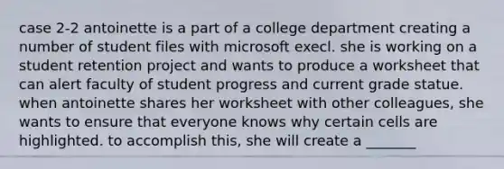 case 2-2 antoinette is a part of a college department creating a number of student files with microsoft execl. she is working on a student retention project and wants to produce a worksheet that can alert faculty of student progress and current grade statue. when antoinette shares her worksheet with other colleagues, she wants to ensure that everyone knows why certain cells are highlighted. to accomplish this, she will create a _______