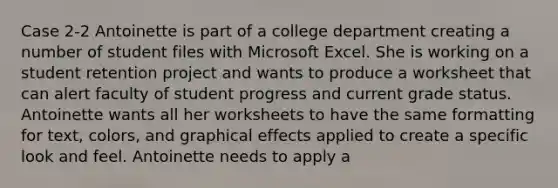 Case 2-2 Antoinette is part of a college department creating a number of student files with Microsoft Excel. She is working on a student retention project and wants to produce a worksheet that can alert faculty of student progress and current grade status. Antoinette wants all her worksheets to have the same formatting for text, colors, and graphical effects applied to create a specific look and feel. Antoinette needs to apply a