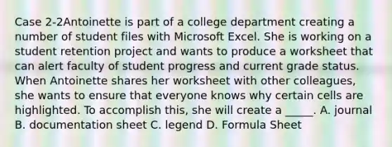 Case 2-2Antoinette is part of a college department creating a number of student files with Microsoft Excel. She is working on a student retention project and wants to produce a worksheet that can alert faculty of student progress and current grade status. When Antoinette shares her worksheet with other colleagues, she wants to ensure that everyone knows why certain cells are highlighted. To accomplish this, she will create a _____. A. journal B. documentation sheet C. legend D. Formula Sheet