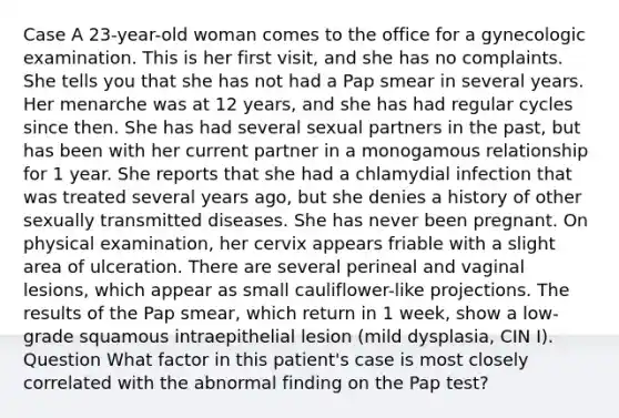 Case A 23-year-old woman comes to the office for a gynecologic examination. This is her first visit, and she has no complaints. She tells you that she has not had a Pap smear in several years. Her menarche was at 12 years, and she has had regular cycles since then. She has had several sexual partners in the past, but has been with her current partner in a monogamous relationship for 1 year. She reports that she had a chlamydial infection that was treated several years ago, but she denies a history of other sexually transmitted diseases. She has never been pregnant. On physical examination, her cervix appears friable with a slight area of ulceration. There are several perineal and vaginal lesions, which appear as small cauliflower-like projections. The results of the Pap smear, which return in 1 week, show a low-grade squamous intraepithelial lesion (mild dysplasia, CIN I). Question What factor in this patient's case is most closely correlated with the abnormal finding on the Pap test?