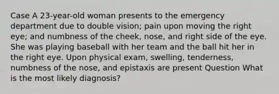 Case A 23-year-old woman presents to the emergency department due to double vision; pain upon moving the right eye; and numbness of the cheek, nose, and right side of the eye. She was playing baseball with her team and the ball hit her in the right eye. Upon physical exam, swelling, tenderness, numbness of the nose, and epistaxis are present Question What is the most likely diagnosis?