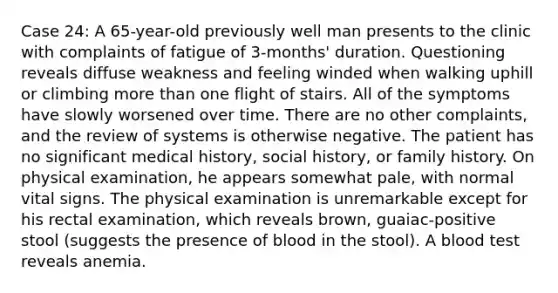 Case 24: A 65-year-old previously well man presents to the clinic with complaints of fatigue of 3-months' duration. Questioning reveals diffuse weakness and feeling winded when walking uphill or climbing <a href='https://www.questionai.com/knowledge/keWHlEPx42-more-than' class='anchor-knowledge'>more than</a> one flight of stairs. All of the symptoms have slowly worsened over time. There are no other complaints, and the review of systems is otherwise negative. The patient has no significant medical history, social history, or family history. On physical examination, he appears somewhat pale, with normal vital signs. The physical examination is unremarkable except for his rectal examination, which reveals brown, guaiac-positive stool (suggests the presence of blood in the stool). A blood test reveals anemia.