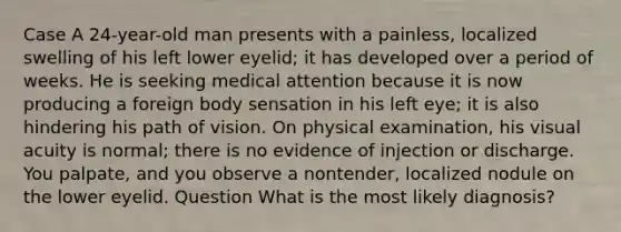 Case A 24-year-old man presents with a painless, localized swelling of his left lower eyelid; it has developed over a period of weeks. He is seeking medical attention because it is now producing a foreign body sensation in his left eye; it is also hindering his path of vision. On physical examination, his visual acuity is normal; there is no evidence of injection or discharge. You palpate, and you observe a nontender, localized nodule on the lower eyelid. Question What is the most likely diagnosis?