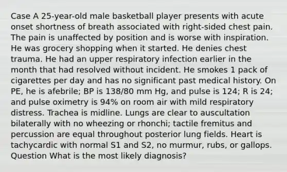 Case A 25-year-old male basketball player presents with acute onset shortness of breath associated with right-sided chest pain. The pain is unaffected by position and is worse with inspiration. He was grocery shopping when it started. He denies chest trauma. He had an upper respiratory infection earlier in the month that had resolved without incident. He smokes 1 pack of cigarettes per day and has no significant past medical history. On PE, he is afebrile; BP is 138/80 mm Hg, and pulse is 124; R is 24; and pulse oximetry is 94% on room air with mild respiratory distress. Trachea is midline. Lungs are clear to auscultation bilaterally with no wheezing or rhonchi; tactile fremitus and percussion are equal throughout posterior lung fields. Heart is tachycardic with normal S1 and S2, no murmur, rubs, or gallops. Question What is the most likely diagnosis?