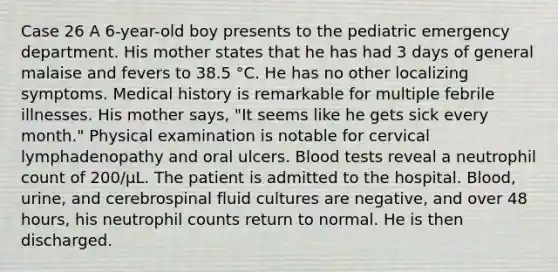 Case 26 A 6-year-old boy presents to the pediatric emergency department. His mother states that he has had 3 days of general malaise and fevers to 38.5 °C. He has no other localizing symptoms. Medical history is remarkable for multiple febrile illnesses. His mother says, "It seems like he gets sick every month." Physical examination is notable for cervical lymphadenopathy and oral ulcers. Blood tests reveal a neutrophil count of 200/μL. The patient is admitted to the hospital. Blood, urine, and cerebrospinal fluid cultures are negative, and over 48 hours, his neutrophil counts return to normal. He is then discharged.