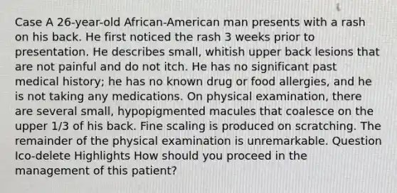 Case A 26-year-old African-American man presents with a rash on his back. He first noticed the rash 3 weeks prior to presentation. He describes small, whitish upper back lesions that are not painful and do not itch. He has no significant past medical history; he has no known drug or food allergies, and he is not taking any medications. On physical examination, there are several small, hypopigmented macules that coalesce on the upper 1/3 of his back. Fine scaling is produced on scratching. The remainder of the physical examination is unremarkable. Question Ico-delete Highlights How should you proceed in the management of this patient?