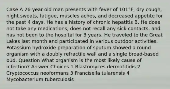 Case A 26-year-old man presents with fever of 101°F, dry cough, night sweats, fatigue, muscles aches, and decreased appetite for the past 4 days. He has a history of chronic hepatitis B. He does not take any medications, does not recall any sick contacts, and has not been to the hospital for 3 years. He traveled to the Great Lakes last month and participated in various outdoor activities. Potassium hydroxide preparation of sputum showed a round organism with a doubly refractile wall and a single broad-based bud. Question What organism is the most likely cause of infection? Answer Choices 1 Blastomyces dermatitidis 2 Cryptococcus neoformans 3 Francisella tularensis 4 Mycobacterium tuberculosis