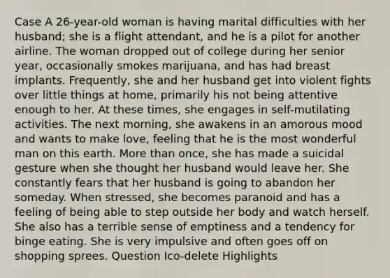 Case A 26-year-old woman is having marital difficulties with her husband; she is a flight attendant, and he is a pilot for another airline. The woman dropped out of college during her senior year, occasionally smokes marijuana, and has had breast implants. Frequently, she and her husband get into violent fights over little things at home, primarily his not being attentive enough to her. At these times, she engages in self-mutilating activities. The next morning, she awakens in an amorous mood and wants to make love, feeling that he is the most wonderful man on this earth. More than once, she has made a suicidal gesture when she thought her husband would leave her. She constantly fears that her husband is going to abandon her someday. When stressed, she becomes paranoid and has a feeling of being able to step outside her body and watch herself. She also has a terrible sense of emptiness and a tendency for binge eating. She is very impulsive and often goes off on shopping sprees. Question Ico-delete Highlights