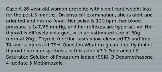 Case A 26-year-old woman presents with significant weight loss for the past 3 months. On physical examination, she is alert and oriented and has no fever. Her pulse is 120 bpm, her blood pressure is 147/68 mmHg, and her reflexes are hyperactive. Her thyroid is diffusely enlarged, with an estimated size of 80g (normal 20g). Thyroid function tests show elevated T3 and free T4 and suppressed TSH. Question What drug can directly inhibit thyroid hormone synthesis in this patient? 1 Propranolol 2 Saturated Solution of Potassium Iodide (SSKI) 3 Dexamethasone 4 Ipodate 5 Methimazole