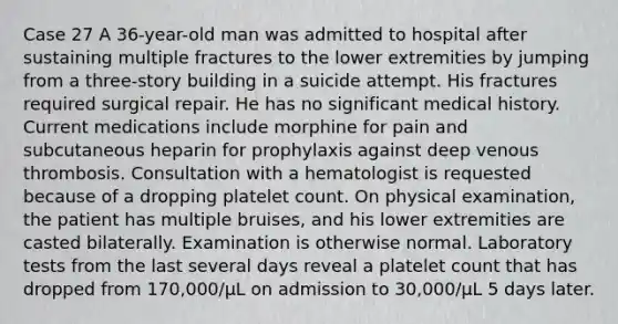 Case 27 A 36-year-old man was admitted to hospital after sustaining multiple fractures to the lower extremities by jumping from a three-story building in a suicide attempt. His fractures required surgical repair. He has no significant medical history. Current medications include morphine for pain and subcutaneous heparin for prophylaxis against deep venous thrombosis. Consultation with a hematologist is requested because of a dropping platelet count. On physical examination, the patient has multiple bruises, and his lower extremities are casted bilaterally. Examination is otherwise normal. Laboratory tests from the last several days reveal a platelet count that has dropped from 170,000/μL on admission to 30,000/μL 5 days later.