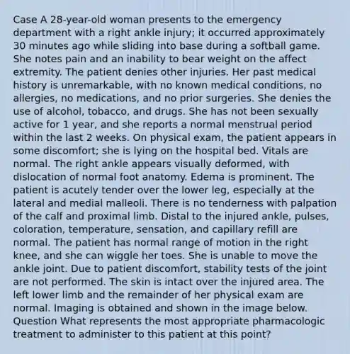 Case A 28-year-old woman presents to the emergency department with a right ankle injury; it occurred approximately 30 minutes ago while sliding into base during a softball game. She notes pain and an inability to bear weight on the affect extremity. The patient denies other injuries. Her past medical history is unremarkable, with no known medical conditions, no allergies, no medications, and no prior surgeries. She denies the use of alcohol, tobacco, and drugs. She has not been sexually active for 1 year, and she reports a normal menstrual period within the last 2 weeks. On physical exam, the patient appears in some discomfort; she is lying on the hospital bed. Vitals are normal. The right ankle appears visually deformed, with dislocation of normal foot anatomy. Edema is prominent. The patient is acutely tender over the lower leg, especially at the lateral and medial malleoli. There is no tenderness with palpation of the calf and proximal limb. Distal to the injured ankle, pulses, coloration, temperature, sensation, and capillary refill are normal. The patient has normal range of motion in the right knee, and she can wiggle her toes. She is unable to move the ankle joint. Due to patient discomfort, stability tests of the joint are not performed. The skin is intact over the injured area. The left lower limb and the remainder of her physical exam are normal. Imaging is obtained and shown in the image below. Question What represents the most appropriate pharmacologic treatment to administer to this patient at this point?