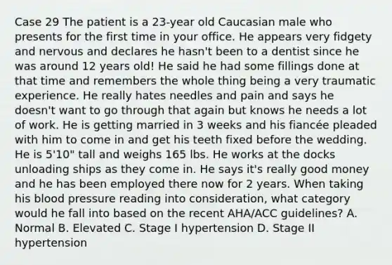 Case 29 The patient is a 23-year old Caucasian male who presents for the first time in your office. He appears very fidgety and nervous and declares he hasn't been to a dentist since he was around 12 years old! He said he had some fillings done at that time and remembers the whole thing being a very traumatic experience. He really hates needles and pain and says he doesn't want to go through that again but knows he needs a lot of work. He is getting married in 3 weeks and his fiancée pleaded with him to come in and get his teeth fixed before the wedding. He is 5'10" tall and weighs 165 lbs. He works at the docks unloading ships as they come in. He says it's really good money and he has been employed there now for 2 years. When taking his blood pressure reading into consideration, what category would he fall into based on the recent AHA/ACC guidelines? A. Normal B. Elevated C. Stage I hypertension D. Stage II hypertension