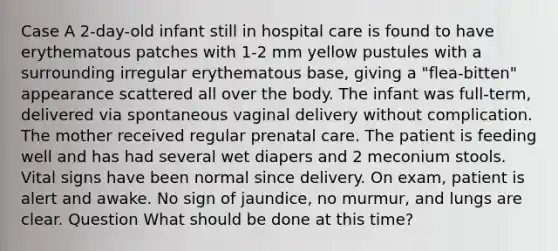 Case A 2-day-old infant still in hospital care is found to have erythematous patches with 1-2 mm yellow pustules with a surrounding irregular erythematous base, giving a "flea-bitten" appearance scattered all over the body. The infant was full-term, delivered via spontaneous vaginal delivery without complication. The mother received regular prenatal care. The patient is feeding well and has had several wet diapers and 2 meconium stools. Vital signs have been normal since delivery. On exam, patient is alert and awake. No sign of jaundice, no murmur, and lungs are clear. Question What should be done at this time?