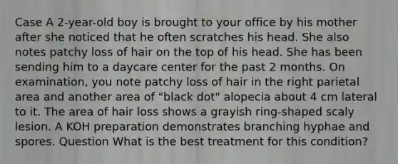 Case A 2-year-old boy is brought to your office by his mother after she noticed that he often scratches his head. She also notes patchy loss of hair on the top of his head. She has been sending him to a daycare center for the past 2 months. On examination, you note patchy loss of hair in the right parietal area and another area of "black dot" alopecia about 4 cm lateral to it. The area of hair loss shows a grayish ring-shaped scaly lesion. A KOH preparation demonstrates branching hyphae and spores. Question What is the best treatment for this condition?