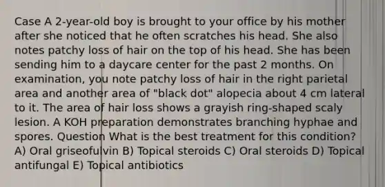 Case A 2-year-old boy is brought to your office by his mother after she noticed that he often scratches his head. She also notes patchy loss of hair on the top of his head. She has been sending him to a daycare center for the past 2 months. On examination, you note patchy loss of hair in the right parietal area and another area of "black dot" alopecia about 4 cm lateral to it. The area of hair loss shows a grayish ring-shaped scaly lesion. A KOH preparation demonstrates branching hyphae and spores. Question What is the best treatment for this condition? A) Oral griseofulvin B) Topical steroids C) Oral steroids D) Topical antifungal E) Topical antibiotics