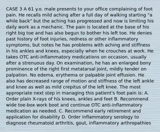 CASE 3 A 61 y.o. male presents to your office complaining of foot pain. He recalls mild aching after a full day of walking starting "a while back" but the aching has progressed and now is limiting his daily work as a mechanic. The pain is located at the base of his right big toe and has also begun to bother his left toe. He denies past history of foot injuries, redness or other inflammatory symptoms, but notes he has problems with aching and stiffness in his ankles and knees, especially when he crouches at work. He takes OTC anti-inflammatory medications on occasion, usually after a strenuous day. On examination, he has an enlarged bony prominence of the right first metatarsal joint, mildly tender on palpation. No edema, erythema or palpable joint effusion. He also has decreased range of motion and stiffness of the left ankle and knee as well as mild crepitus of the left knee. The most appropriate next step in managing this patient's foot pain is: A. Order plain X-rays of his knees, ankles and feet B. Recommend wide toe-box work boot and continue OTC anti-inflammatory medication as needed. C. Recommend early retirement and application for disability D. Order inflammatory serology to diagnose rheumatoid arthritis, gout, inflammatory arthropathies