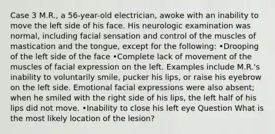 Case 3 M.R., a 56-year-old electrician, awoke with an inability to move the left side of his face. His neurologic examination was normal, including facial sensation and control of the muscles of mastication and the tongue, except for the following: •Drooping of the left side of the face •Complete lack of movement of the muscles of facial expression on the left. Examples include M.R.'s inability to voluntarily smile, pucker his lips, or raise his eyebrow on the left side. Emotional facial expressions were also absent; when he smiled with the right side of his lips, the left half of his lips did not move. •Inability to close his left eye Question What is the most likely location of the lesion?