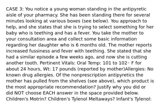 CASE 3: You notice a young woman standing in the antipyretic aisle of your pharmacy. She has been standing there for several minutes looking at various boxes (see below). You approach to help, and she states that she is trying to select something for her baby who is teething and has a fever. You take the mother to your consultation area and collect some basic information regarding her daughter who is 6 months old. The mother reports increased fussiness and fever with teething. She stated that she had a similar episode a few weeks ago, and now she is cutting another tooth. Pertinent Vitals: Oral Temp: 101 to 102◦ F for about 24 hours, Wt: 17 pounds (reported by mother)Allergies: No known drug allergies. Of the nonprescription antipyretics the mother has pulled from the shelves (see above), which product is the most appropriate recommendation? Justify why you did or did NOT choose EACH answer in the space provided below. Children's Motrin? Children's Tylenol Meltaways? Infant's Tylenol: