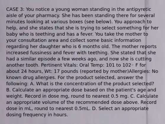 CASE 3: You notice a young woman standing in the antipyretic aisle of your pharmacy. She has been standing there for several minutes looking at various boxes (see below). You approach to help, and she states that she is trying to select something for her baby who is teething and has a fever. You take the mother to your consultation area and collect some basic information regarding her daughter who is 6 months old. The mother reports increased fussiness and fever with teething. She stated that she had a similar episode a few weeks ago, and now she is cutting another tooth. Pertinent Vitals: Oral Temp: 101 to 102◦ F for about 24 hours, Wt: 17 pounds (reported by mother)Allergies: No known drug allergies. For the product selected, answer the following: A. What is the concentration of the product selected? B. Calculate an appropriate dose based on the patient's age and weight. Record in dose mg, round to nearest 0.5 mg. C. Calculate an appropriate volume of the recommended dose above. Record dose in mL, round to nearest 0.5mL. D. Select an appropriate dosing frequency in hours.