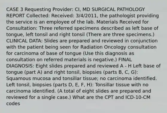 CASE 3 Requesting Provider: CI, MD SURGICAL PATHOLOGY REPORT Collected: Received: 3/4/2011, the pathologist providing the service is an employee of the lab. Materials Received for Consultation: Three referred specimens described as left base of tongue, left tonsil and right tonsil (There are three specimens.) CLINICAL DATA: Slides are prepared and reviewed in conjunction with the patient being seen for Radiation Oncology consultation for carcinoma of base of tongue (Use this diagnosis as consultation on referred materials is negative.) FINAL DIAGNOSIS: Eight slides prepared and reviewed A - H Left base of tongue (part A) and right tonsil, biopsies (parts B, C, G): Squamous mucosa and tonsillar tissue; no carcinoma identified. Left tonsil, biopsies (parts D, E, F, H): Tonsillar tissue with no carcinoma identified. (A total of eight slides are prepared and reviewed for a single case.) What are the CPT and ICD-10-CM codes