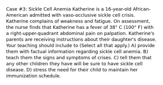 Case #3: Sickle Cell Anemia Katherine is a 16-year-old African-American admitted with vaso-occlusive sickle cell crisis. Katherine complains of weakness and fatigue. On assessment, the nurse finds that Katherine has a fever of 38° C (100° F) with a right-upper-quadrant abdominal pain on palpation. Katherine's parents are receiving instructions about their daughter's disease. Your teaching should include to (Select all that apply.) A) provide them with factual information regarding sickle cell anemia. B) teach them the signs and symptoms of crises. C) tell them that any other children they have will be sure to have sickle cell disease. D) stress the need for their child to maintain her immunization schedule.