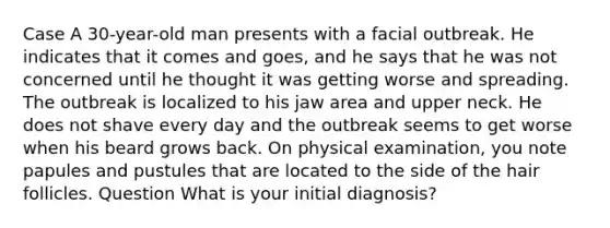 Case A 30-year-old man presents with a facial outbreak. He indicates that it comes and goes, and he says that he was not concerned until he thought it was getting worse and spreading. The outbreak is localized to his jaw area and upper neck. He does not shave every day and the outbreak seems to get worse when his beard grows back. On physical examination, you note papules and pustules that are located to the side of the hair follicles. Question What is your initial diagnosis?