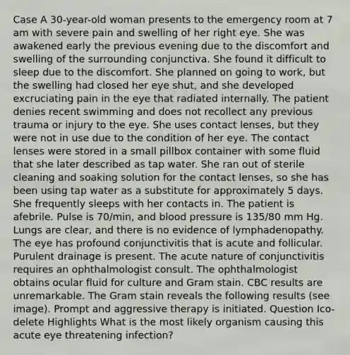 Case A 30-year-old woman presents to the emergency room at 7 am with severe pain and swelling of her right eye. She was awakened early the previous evening due to the discomfort and swelling of the surrounding conjunctiva. She found it difficult to sleep due to the discomfort. She planned on going to work, but the swelling had closed her eye shut, and she developed excruciating pain in the eye that radiated internally. The patient denies recent swimming and does not recollect any previous trauma or injury to the eye. She uses contact lenses, but they were not in use due to the condition of her eye. The contact lenses were stored in a small pillbox container with some fluid that she later described as tap water. She ran out of sterile cleaning and soaking solution for the contact lenses, so she has been using tap water as a substitute for approximately 5 days. She frequently sleeps with her contacts in. The patient is afebrile. Pulse is 70/min, and blood pressure is 135/80 mm Hg. Lungs are clear, and there is no evidence of lymphadenopathy. The eye has profound conjunctivitis that is acute and follicular. Purulent drainage is present. The acute nature of conjunctivitis requires an ophthalmologist consult. The ophthalmologist obtains ocular fluid for culture and Gram stain. CBC results are unremarkable. The Gram stain reveals the following results (see image). Prompt and aggressive therapy is initiated. Question Ico-delete Highlights What is the most likely organism causing this acute eye threatening infection?