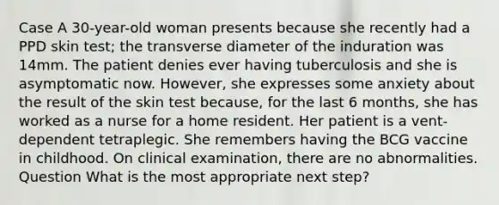 Case A 30-year-old woman presents because she recently had a PPD skin test; the transverse diameter of the induration was 14mm. The patient denies ever having tuberculosis and she is asymptomatic now. However, she expresses some anxiety about the result of the skin test because, for the last 6 months, she has worked as a nurse for a home resident. Her patient is a vent-dependent tetraplegic. She remembers having the BCG vaccine in childhood. On clinical examination, there are no abnormalities. Question What is the most appropriate next step?