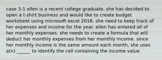 case 3-1 ellen is a recent college graduate. she has decided to open a t-shirt business and would like to create budget worksheet using microsoft excel 2016. she need to keep track of her expenses and income for the year. ellen has entered all of her monthly expenses. she needs to create a formula that will deduct her monthly expenses from her monthly income. since her monthly income is the same amount each month, she uses a(n) ______ to identify the cell containing the income value