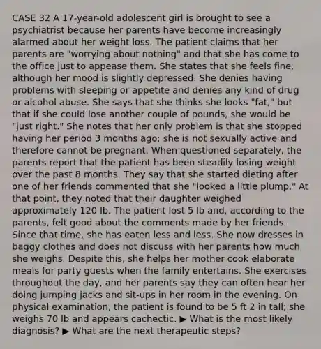 CASE 32 A 17-year-old adolescent girl is brought to see a psychiatrist because her parents have become increasingly alarmed about her weight loss. The patient claims that her parents are "worrying about nothing" and that she has come to the office just to appease them. She states that she feels fine, although her mood is slightly depressed. She denies having problems with sleeping or appetite and denies any kind of drug or alcohol abuse. She says that she thinks she looks "fat," but that if she could lose another couple of pounds, she would be "just right." She notes that her only problem is that she stopped having her period 3 months ago; she is not sexually active and therefore cannot be pregnant. When questioned separately, the parents report that the patient has been steadily losing weight over the past 8 months. They say that she started dieting after one of her friends commented that she "looked a little plump." At that point, they noted that their daughter weighed approximately 120 lb. The patient lost 5 lb and, according to the parents, felt good about the comments made by her friends. Since that time, she has eaten less and less. She now dresses in baggy clothes and does not discuss with her parents how much she weighs. Despite this, she helps her mother cook elaborate meals for party guests when the family entertains. She exercises throughout the day, and her parents say they can often hear her doing jumping jacks and sit-ups in her room in the evening. On physical examination, the patient is found to be 5 ft 2 in tall; she weighs 70 lb and appears cachectic. ▶ What is the most likely diagnosis? ▶ What are the next therapeutic steps?