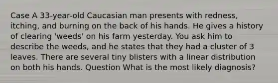 Case A 33-year-old Caucasian man presents with redness, itching, and burning on the back of his hands. He gives a history of clearing 'weeds' on his farm yesterday. You ask him to describe the weeds, and he states that they had a cluster of 3 leaves. There are several tiny blisters with a linear distribution on both his hands. Question What is the most likely diagnosis?