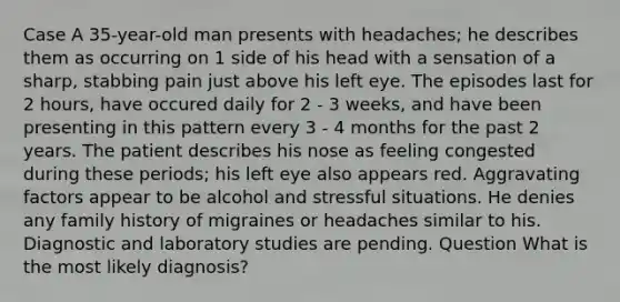 Case A 35-year-old man presents with headaches; he describes them as occurring on 1 side of his head with a sensation of a sharp, stabbing pain just above his left eye. The episodes last for 2 hours, have occured daily for 2 - 3 weeks, and have been presenting in this pattern every 3 - 4 months for the past 2 years. The patient describes his nose as feeling congested during these periods; his left eye also appears red. Aggravating factors appear to be alcohol and stressful situations. He denies any family history of migraines or headaches similar to his. Diagnostic and laboratory studies are pending. Question What is the most likely diagnosis?