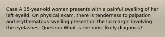 Case A 35-year-old woman presents with a painful swelling of her left eyelid. On physical exam, there is tenderness to palpation and erythematous swelling present on the lid margin involving the eyelashes. Question What is the most likely diagnosis?