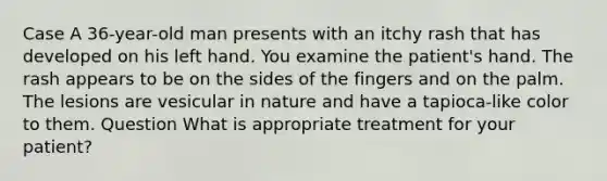 Case A 36-year-old man presents with an itchy rash that has developed on his left hand. You examine the patient's hand. The rash appears to be on the sides of the fingers and on the palm. The lesions are vesicular in nature and have a tapioca-like color to them. Question What is appropriate treatment for your patient?