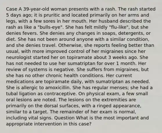 Case A 39-year-old woman presents with a rash. The rash started 5 days ago; it is pruritic and located primarily on her arms and legs, with a few sores in her mouth. Her husband described the rash as like a "bulls-eye". She has felt mildly "flu-like", but she denies fevers. She denies any changes in soaps, detergents, or diet. She has not been around anyone with a similar condition, and she denies travel. Otherwise, she reports feeling better than usual, with more improved control of her migraines since her neurologist started her on topiramate about 3 weeks ago. She has not needed to use her sumatriptan for over 1 month. Her review of systems is negative. She suffers from migraines, but she has no other chronic health conditions. Her current medications are topiramate daily, with sumatriptan as needed. She is allergic to amoxicillin. She has regular menses; she had a tubal ligation as contraceptive. On physical exam, a few small oral lesions are noted. The lesions on the extremities are primarily on the dorsal surfaces, with a ringed appearance, similar to a target. The remainder of her exam is normal, including vital signs. Question What is the most important and appropriate intervention in this case?