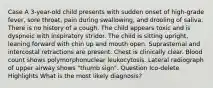 Case A 3-year-old child presents with sudden onset of high-grade fever, sore throat, pain during swallowing, and drooling of saliva. There is no history of a cough. The child appears toxic and is dyspneic with inspiratory stridor. The child is sitting upright, leaning forward with chin up and mouth open. Suprasternal and intercostal retractions are present. Chest is clinically clear. Blood count shows polymorphonuclear leukocytosis. Lateral radiograph of upper airway shows "thumb sign". Question Ico-delete Highlights What is the most likely diagnosis?