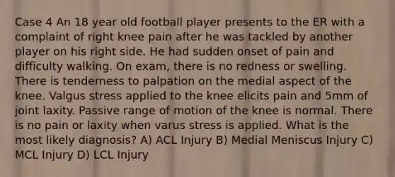 Case 4 An 18 year old football player presents to the ER with a complaint of right knee pain after he was tackled by another player on his right side. He had sudden onset of pain and difficulty walking. On exam, there is no redness or swelling. There is tenderness to palpation on the medial aspect of the knee. Valgus stress applied to the knee elicits pain and 5mm of joint laxity. Passive range of motion of the knee is normal. There is no pain or laxity when varus stress is applied. What is the most likely diagnosis? A) ACL Injury B) Medial Meniscus Injury C) MCL Injury D) LCL Injury