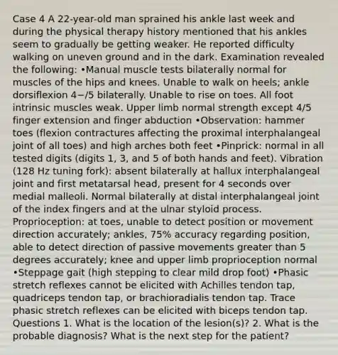 Case 4 A 22-year-old man sprained his ankle last week and during the physical therapy history mentioned that his ankles seem to gradually be getting weaker. He reported difficulty walking on uneven ground and in the dark. Examination revealed the following: •Manual muscle tests bilaterally normal for muscles of the hips and knees. Unable to walk on heels; ankle dorsiflexion 4−/5 bilaterally. Unable to rise on toes. All foot intrinsic muscles weak. Upper limb normal strength except 4/5 finger extension and finger abduction •Observation: hammer toes (flexion contractures affecting the proximal interphalangeal joint of all toes) and high arches both feet •Pinprick: normal in all tested digits (digits 1, 3, and 5 of both hands and feet). Vibration (128 Hz tuning fork): absent bilaterally at hallux interphalangeal joint and first metatarsal head, present for 4 seconds over medial malleoli. Normal bilaterally at distal interphalangeal joint of the index fingers and at the ulnar styloid process. Proprioception: at toes, unable to detect position or movement direction accurately; ankles, 75% accuracy regarding position, able to detect direction of passive movements greater than 5 degrees accurately; knee and upper limb proprioception normal •Steppage gait (high stepping to clear mild drop foot) •Phasic stretch reflexes cannot be elicited with Achilles tendon tap, quadriceps tendon tap, or brachioradialis tendon tap. Trace phasic stretch reflexes can be elicited with biceps tendon tap. Questions 1. What is the location of the lesion(s)? 2. What is the probable diagnosis? What is the next step for the patient?