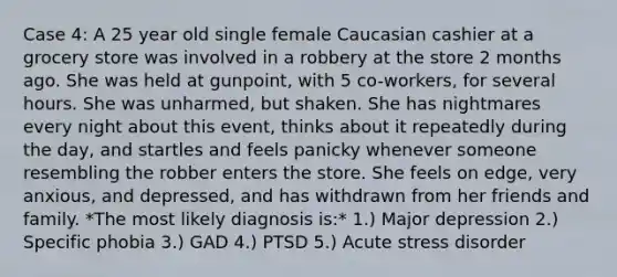 Case 4: A 25 year old single female Caucasian cashier at a grocery store was involved in a robbery at the store 2 months ago. She was held at gunpoint, with 5 co-workers, for several hours. She was unharmed, but shaken. She has nightmares every night about this event, thinks about it repeatedly during the day, and startles and feels panicky whenever someone resembling the robber enters the store. She feels on edge, very anxious, and depressed, and has withdrawn from her friends and family. *The most likely diagnosis is:* 1.) Major depression 2.) Specific phobia 3.) GAD 4.) PTSD 5.) Acute stress disorder