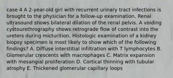 case 4 A 2-year-old girl with recurrent urinary tract infections is brought to the physician for a follow-up examination. Renal ultrasound shows bilateral dilation of the renal pelvis. A voiding cystourethrography shows retrograde flow of contrast into the ureters during micturition. Histologic examination of a kidney biopsy specimen is most likely to show which of the following findings? A. Diffuse interstitial infiltration with T lymphocytes B. Glomerular crescents with macrophages C. Matrix expansion with mesangial proliferation D. Cortical thinning with tubular atrophy E. Thickened glomerular capillary loops