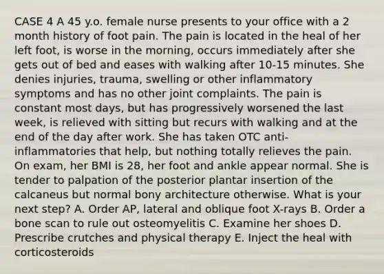 CASE 4 A 45 y.o. female nurse presents to your office with a 2 month history of foot pain. The pain is located in the heal of her left foot, is worse in the morning, occurs immediately after she gets out of bed and eases with walking after 10-15 minutes. She denies injuries, trauma, swelling or other inflammatory symptoms and has no other joint complaints. The pain is constant most days, but has progressively worsened the last week, is relieved with sitting but recurs with walking and at the end of the day after work. She has taken OTC anti-inflammatories that help, but nothing totally relieves the pain. On exam, her BMI is 28, her foot and ankle appear normal. She is tender to palpation of the posterior plantar insertion of the calcaneus but normal bony architecture otherwise. What is your next step? A. Order AP, lateral and oblique foot X-rays B. Order a bone scan to rule out osteomyelitis C. Examine her shoes D. Prescribe crutches and physical therapy E. Inject the heal with corticosteroids